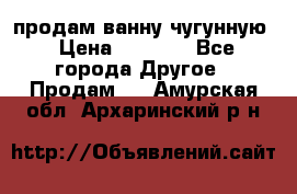  продам ванну чугунную › Цена ­ 7 000 - Все города Другое » Продам   . Амурская обл.,Архаринский р-н